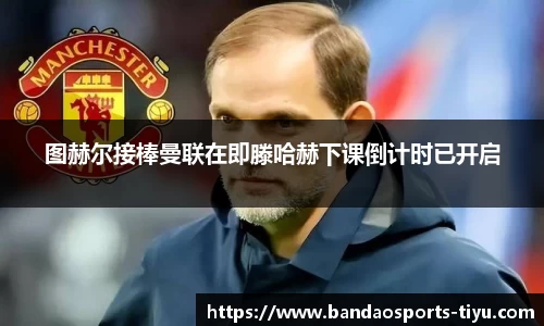 图赫尔接棒曼联在即滕哈赫下课倒计时已开启